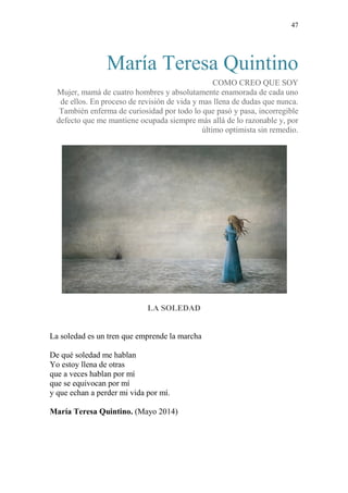 47
María Teresa Quintino
COMO CREO QUE SOY
Mujer, mamá de cuatro hombres y absolutamente enamorada de cada uno
de ellos. En proceso de revisión de vida y mas llena de dudas que nunca.
También enferma de curiosidad por todo lo que pasó y pasa, incorregible
defecto que me mantiene ocupada siempre más allá de lo razonable y, por
último optimista sin remedio.
LA SOLEDAD
La soledad es un tren que emprende la marcha
De qué soledad me hablan
Yo estoy llena de otras
que a veces hablan por mí
que se equivocan por mí
y que echan a perder mi vida por mí.
María Teresa Quintino. (Mayo 2014)
 