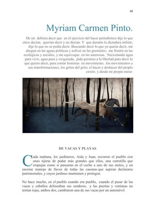 48
Myriam Carmen Pinto.
De mi debiera decir que en el ejercicio del hacer periodístico dije lo que
otros decían, querían decir y no decían. Y que durante la dictadura militar,
dije lo que no se podía decir. Buscando decir lo que yo quería decir, me
ahogué en las aguas políticas y asfixié en las gremiales; me frustré en las
ecológicas y sociales, y me equivoque en las amorosas. Necesitando agua
para vivir, agua pura y oxigenada, pido permiso a la libertad para decir lo
que quiero decir, para contar historias en movimiento, los movimientos y
sus transformaciones, los gritos del grito, el hacer y deshacer del propio
existir, y desde mi propio mirar.
DE VACAS Y PLAYAS
ada mañana, los jardineros, Aida y Juan, recorren el pueblo con
unas tijeras de podar más grandes que ellos, una carretilla que
empujan como si pasearan en el coche a uno de sus nietos, y un
enorme manojo de llaves de todas las casonas que aspiran declararse
patrimoniales, y cuyos jardines mantienen y protegen.
No hace mucho, en el pueblo cuando era pueblo, cuando el pasar de las
vacas y caballos delineaban sus senderos, y las puertas y ventanas no
tenían rejas, ambos dos, cambiaron una de sus vacas por un automóvil.
C
 