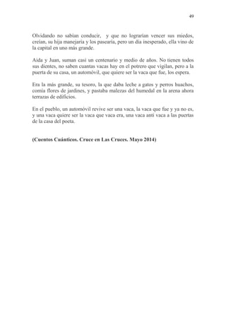 49
Olvidando no sabían conducir, y que no lograrían vencer sus miedos,
creían, su hija manejaría y los pasearía, pero un día inesperado, ella vino de
la capital en uno más grande.
Aida y Juan, suman casi un centenario y medio de años. No tienen todos
sus dientes, no saben cuantas vacas hay en el potrero que vigilan, pero a la
puerta de su casa, un automóvil, que quiere ser la vaca que fue, los espera.
Era la más grande, su tesoro, la que daba leche a gatos y perros huachos,
comía flores de jardines, y pastaba malezas del humedal en la arena ahora
terrazas de edificios.
En el pueblo, un automóvil revive ser una vaca, la vaca que fue y ya no es,
y una vaca quiere ser la vaca que vaca era, una vaca anti vaca a las puertas
de la casa del poeta.
(Cuentos Cuánticos. Cruce en Las Cruces. Mayo 2014)
 