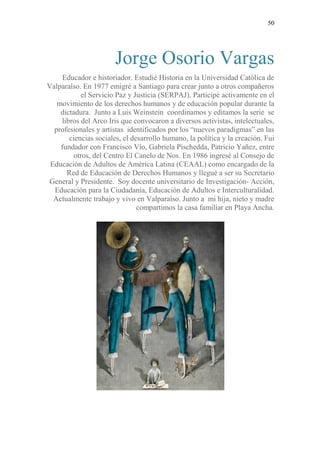 50
Jorge Osorio Vargas
Educador e historiador. Estudié Historia en la Universidad Católica de
Valparaíso. En 1977 emigré a Santiago para crear junto a otros compañeros
el Servicio Paz y Justicia (SERPAJ). Participé activamente en el
movimiento de los derechos humanos y de educación popular durante la
dictadura. Junto a Luis Weinstein coordinamos y editamos la serie se
libros del Arco Iris que convocaron a diversos activistas, intelectuales,
profesionales y artistas identificados por los “nuevos paradigmas” en las
ciencias sociales, el desarrollo humano, la política y la creación. Fui
fundador con Francisco Vío, Gabriela Pischedda, Patricio Yañez, entre
otros, del Centro El Canelo de Nos. En 1986 ingresé al Consejo de
Educación de Adultos de América Latina (CEAAL) como encargado de la
Red de Educación de Derechos Humanos y llegué a ser su Secretario
General y Presidente. Soy docente universitario de Investigación- Acción,
Educación para la Ciudadanía, Educación de Adultos e Interculturalidad.
Actualmente trabajo y vivo en Valparaíso. Junto a mi hija, nieto y madre
compartimos la casa familiar en Playa Ancha.
 