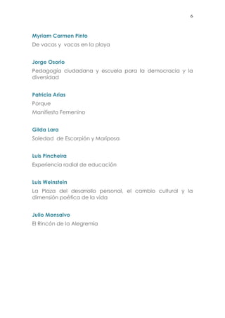 6
Myriam Carmen Pinto
De vacas y vacas en la playa
Jorge Osorio
Pedagogía ciudadana y escuela para la democracia y la
diversidad
Patricia Arias
Porque
Manifiesto Femenino
Gilda Lara
Soledad de Escorpión y Mariposa
Luis Pincheira
Experiencia radial de educación
Luis Weinstein
La Plaza del desarrollo personal, el cambio cultural y la
dimensión poética de la vida
Julio Monsalvo
El Rincón de la Alegremia
 