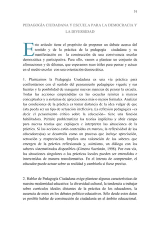 51
PEDAGOGÍA CIUDADANA Y ESCUELA PARA LA DEMOCRACIA Y
LA DIVERSIDAD
ste artículo tiene el propósito de proponer un debate acerca del
sentido y de la práctica de la pedagogía ciudadana y su
manifestación en la construcción de una convivencia escolar
democrática y participativa. Para ello, vamos a plantear un conjunto de
afirmaciones y de dilemas, que esperamos sean útiles para pensar y actuar
en el medio escolar con una orientación democrática.
1. Plantearnos la Pedagogía Ciudadana es una vía práctica para
confrontarnos con el sentido del pensamiento pedagógico vigente y sus
fuentes y la posibilidad de inaugurar nuevas maneras de pensar la escuela.
Todas las acciones emprendidas en las escuelas remiten a marcos
conceptuales y a sistemas de apreciaciones más o menos formales. Analizar
las condiciones de la práctica es tomar distancia de la idea vulgar de que
ésta pueda ser un tipo de actuación irreflexiva. La reflexión pedagógica –es
decir el pensamiento crítico sobre la educación– tiene una función
habilitadora. Permite problematizar las teorías implícitas y abrir campo
para nuevas teorías que expliquen e interpreten las situaciones de la
práctica. Si las acciones están contenidas en marcos, la reflexividad de los
educadores(as) se desarrolla como un proceso que incluye apreciación,
actuación y reapreciación. Implica una valoración de los saberes que
emergen de la práctica reflexionada y, asimismo, un diálogo con los
saberes sistematizados disponibles (Gimeno Sacristán, 1998). Por esta vía,
las situaciones singulares o las prácticas locales pueden ser entendidas e
intervenidas de manera transformativa. En el intento de comprender, el
educador puede actuar sobre su realidad y cambiarla si fuese preciso.
2. Hablar de Pedagogía Ciudadana exige plantear algunas características de
nuestra modernidad educativa: la diversidad cultural, la tendencia a trabajar
sobre currículos ideales distantes de la práctica de los educadores, la
ausencia de estos en los debates político-educativos. Sólo desde estos datos
es posible hablar de construcción de ciudadanía en el ámbito educacional.
E
 