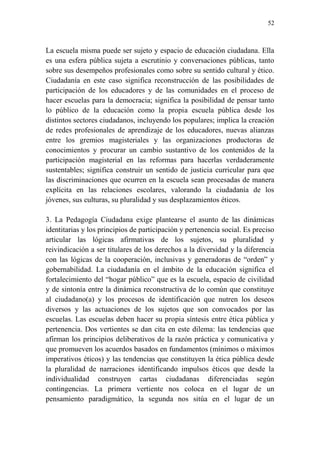 52
La escuela misma puede ser sujeto y espacio de educación ciudadana. Ella
es una esfera pública sujeta a escrutinio y conversaciones públicas, tanto
sobre sus desempeños profesionales como sobre su sentido cultural y ético.
Ciudadanía en este caso significa reconstrucción de las posibilidades de
participación de los educadores y de las comunidades en el proceso de
hacer escuelas para la democracia; significa la posibilidad de pensar tanto
lo público de la educación como la propia escuela pública desde los
distintos sectores ciudadanos, incluyendo los populares; implica la creación
de redes profesionales de aprendizaje de los educadores, nuevas alianzas
entre los gremios magisteriales y las organizaciones productoras de
conocimientos y procurar un cambio sustantivo de los contenidos de la
participación magisterial en las reformas para hacerlas verdaderamente
sustentables; significa construir un sentido de justicia curricular para que
las discriminaciones que ocurren en la escuela sean procesadas de manera
explícita en las relaciones escolares, valorando la ciudadanía de los
jóvenes, sus culturas, su pluralidad y sus desplazamientos éticos.
3. La Pedagogía Ciudadana exige plantearse el asunto de las dinámicas
identitarias y los principios de participación y pertenencia social. Es preciso
articular las lógicas afirmativas de los sujetos, su pluralidad y
reivindicación a ser titulares de los derechos a la diversidad y la diferencia
con las lógicas de la cooperación, inclusivas y generadoras de “orden” y
gobernabilidad. La ciudadanía en el ámbito de la educación significa el
fortalecimiento del “hogar público” que es la escuela, espacio de civilidad
y de sintonía entre la dinámica reconstructiva de lo común que constituye
al ciudadano(a) y los procesos de identificación que nutren los deseos
diversos y las actuaciones de los sujetos que son convocados por las
escuelas. Las escuelas deben hacer su propia síntesis entre ética pública y
pertenencia. Dos vertientes se dan cita en este dilema: las tendencias que
afirman los principios deliberativos de la razón práctica y comunicativa y
que promueven los acuerdos basados en fundamentos (mínimos o máximos
imperativos éticos) y las tendencias que constituyen la ética pública desde
la pluralidad de narraciones identificando impulsos éticos que desde la
individualidad construyen cartas ciudadanas diferenciadas según
contingencias. La primera vertiente nos coloca en el lugar de un
pensamiento paradigmático, la segunda nos sitúa en el lugar de un
 