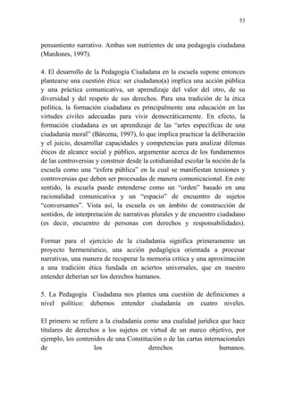 53
pensamiento narrativo. Ambas son nutrientes de una pedagogía ciudadana
(Mardones, 1997).
4. El desarrollo de la Pedagogía Ciudadana en la escuela supone entonces
plantearse una cuestión ética: ser ciudadano(a) implica una acción pública
y una práctica comunicativa, un aprendizaje del valor del otro, de su
diversidad y del respeto de sus derechos. Para una tradición de la ética
política, la formación ciudadana es principalmente una educación en las
virtudes civiles adecuadas para vivir democráticamente. En efecto, la
formación ciudadana es un aprendizaje de las “artes específicas de una
ciudadanía moral” (Bárcena, 1997), lo que implica practicar la deliberación
y el juicio, desarrollar capacidades y competencias para analizar dilemas
éticos de alcance social y público, argumentar acerca de los fundamentos
de las controversias y construir desde la cotidianidad escolar la noción de la
escuela como una “esfera pública” en la cual se manifiestan tensiones y
controversias que deben ser procesadas de manera comunicacional. En este
sentido, la escuela puede entenderse como un “orden” basado en una
racionalidad comunicativa y un “espacio” de encuentro de sujetos
“conversantes”. Vista así, la escuela es un ámbito de construcción de
sentidos, de interpretación de narrativas plurales y de encuentro ciudadano
(es decir, encuentro de personas con derechos y responsabilidades).
Formar para el ejercicio de la ciudadanía significa primeramente un
proyecto hermenéutico, una acción pedagógica orientada a procesar
narrativas, una manera de recuperar la memoria crítica y una aproximación
a una tradición ética fundada en aciertos universales, que en nuestro
entender deberían ser los derechos humanos.
5. La Pedagogía Ciudadana nos plantea una cuestión de definiciones a
nivel político: debemos entender ciudadanía en cuatro niveles.
El primero se refiere a la ciudadanía como una cualidad jurídica que hace
titulares de derechos a los sujetos en virtud de un marco objetivo, por
ejemplo, los contenidos de una Constitución o de las cartas internacionales
de los derechos humanos.
 