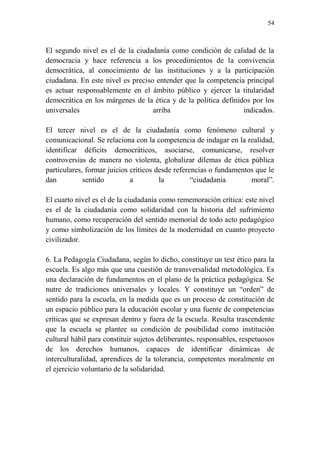 54
El segundo nivel es el de la ciudadanía como condición de calidad de la
democracia y hace referencia a los procedimientos de la convivencia
democrática, al conocimiento de las instituciones y a la participación
ciudadana. En este nivel es preciso entender que la competencia principal
es actuar responsablemente en el ámbito público y ejercer la titularidad
democrática en los márgenes de la ética y de la política definidos por los
universales arriba indicados.
El tercer nivel es el de la ciudadanía como fenómeno cultural y
comunicacional. Se relaciona con la competencia de indagar en la realidad,
identificar déficits democráticos, asociarse, comunicarse, resolver
controversias de manera no violenta, globalizar dilemas de ética pública
particulares, formar juicios críticos desde referencias o fundamentos que le
dan sentido a la “ciudadanía moral”.
El cuarto nivel es el de la ciudadanía como rememoración crítica: este nivel
es el de la ciudadanía como solidaridad con la historia del sufrimiento
humano, como recuperación del sentido memorial de todo acto pedagógico
y como simbolización de los límites de la modernidad en cuanto proyecto
civilizador.
6. La Pedagogía Ciudadana, según lo dicho, constituye un test ético para la
escuela. Es algo más que una cuestión de transversalidad metodológica. Es
una declaración de fundamentos en el plano de la práctica pedagógica. Se
nutre de tradiciones universales y locales. Y constituye un “orden” de
sentido para la escuela, en la medida que es un proceso de constitución de
un espacio público para la educación escolar y una fuente de competencias
críticas que se expresan dentro y fuera de la escuela. Resulta trascendente
que la escuela se plantee su condición de posibilidad como institución
cultural hábil para constituir sujetos deliberantes, responsables, respetuosos
de los derechos humanos, capaces de identificar dinámicas de
interculturalidad, aprendices de la tolerancia, competentes moralmente en
el ejercicio voluntario de la solidaridad.
 