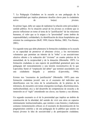 55
7. La Pedagogía Ciudadana en la escuela es una pedagogía de la
responsabilidad que implica plantearse desafíos claves para la ciudadanía
activa de los(as) jóvenes.
En primer lugar, debe ser capaz de replantear la relación entre privacidad y
sentido público. En la situación actual de los jóvenes es evidente que es
preciso reflexionar en torno al tema de la “justificación” de las relaciones
humanas, el valor que se le asigna a la “proximidad” como ámbito de
responsabilidad y solidaridad y la identificación de éticas hospitalarias que
orienten las contingencias (Boff, 1999; García Molina, 2003; Yus Ramos,
2001).
Un segundo tema que debe plantearse la formación ciudadana en la escuela
es su capacidad de promover el altruismo cívico, y los movimientos
voluntarios que permitan un tránsito de la “tribu” a un asociativismo
afectivo abierto a la seducción del “civismo” en cuanto práctica de la
mutualidad, de la reciprocidad y de la donación (Moratalla: 1997). La
formación ciudadana es una especie de posibilidad gramatical para una
pedagogía del reencantamiento y una tensión reconstructiva de lo que
Lipovetsky llamó el “crepúsculo del deber” que terminó asociándolo con
una ciudadanía fatigada y anémica (Lipovetsky, 1994).
Existen tres “escenarios de justificación” (Moratalla: 1997) para una
formación ciudadana juvenil: uno es el escenario del individuo que
identificamos con los retos de la actualización, de la práctica de la
tolerancia, de encuentro con temas emergentes (ecología, discriminaciones,
multiculturalidad, etc.) y del desarrollo de competencias de escucha y de
inmersión en el “siglo” entendiendo sus claves, sus fuentes y sus dilemas.
Un segundo escenario es el de la proximidad que implica un ámbito de
construcción de la alteridad, del sentido de vivir con otros en espacios
mínimamente institucionalizados, que remiten a una historia y tradiciones
comunes (rememoración crítica); es el escenario de deconstrucción de los
pragmatismos estériles y de una pedagogía de lo público que asiente en
los(as) jóvenes la idea de asociatividad y de participación ciudadana.
 