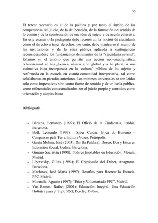 56
El tercer escenario es el de la política y por tanto el ámbito de las
competencias del juicio, de la deliberación, de la formación del sentido de
lo común y de la construcción de una idea de sujeto y de acción colectiva.
En este escenario la pedagogía debe reconstruir la noción de ciudadanía
como el derecho a tener derechos, por tanto, debe plantearse el asunto de
las instituciones y de la ética pública aplicada a contingencias
reconsiderándose los fundamentos dominantes de la “ciudadanía juvenil”.
Estamos en el ámbito que permite una acción neo-paradigmática,
refundacional en los jóvenes, abierta a lo global y a lo plural, a una
estimativa ética incorporada en la “cultura” pública de los sujetos y
reafirmada en la escuela en cuanto comunidad interpretativa, tal como
señalábamos en párrafos anteriores. Los mínimos universales no son leídos
sólo como imperativos sino como fuente de sentido y de un habla pública,
como referenciales contextualizados por el juicio propio y asumidos como
orientación y utopías éticas
Bibliografía.
 Bárcena, Fernando (1997): El Oficio de la Ciudadanía, Paidós,
Barcelona.
 Boff, Leonardo (1999) : Saber Cuidar. Etica do Humano –
Compaixao pela Terra, Editora Vozes, Petrópolis.
 García Molina, José (2003): Dar (la Palabra). Deseo, Don y Etica en
Educación Social, Gedisa, Barcelona.
 Gimeno Sacristán (1998): Poderes Inestables en Educación, Morata,
Madrid.
 Lipovetsky, Gilles (1994): El Crepúsculo del Deber, Anagrama.
Barcelona.
 Mardones, José María (1997): Desafíos para Recrear la Escuela,
PPC. Madrid.
 Moratalla, Agustín (1997): “Etica y Voluntariado PPC”. Madrid.
 Yus Ramos, Rafael (2001): Educación Integral. Una Educación
Holística para el Siglo XXI, Desclée. Bilbao.
 