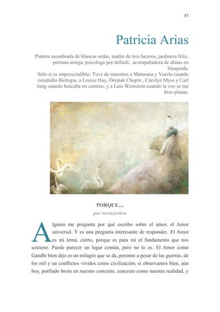 57
Patricia Arias
Pintora asombrada de blancas sedas, madre de tres luceros, jardinera feliz,
perruna amiga, psicologa por default, acompañadora de almas en
búsqueda.
Sólo si es imprescindible: Tuve de maestros a Maturana y Varela cuando
estudiaba Biologia, a Louise Hay, Deepak Chopra , Carolyn Myss y Carl
Jung cuando buscaba mi camino, y a Luis Weinstein cuando la voz se me
hizo pluma.
PORQUE…
por terrazaview
lguien me pregunta por qué escribo sobre el amor, el Amor
universal. Y es una pregunta interesante de responder. El Amor
es mi tema, cierto, porque es para mí el fundamento que nos
sostiene. Puede parecer un lugar común, pero no lo es. El Amor como
Gandhi bien dijo es un milagro que se da, perenne a pesar de las guerras, de
los mil y un conflictos vividos como civilización; si observamos bien, aún
hoy, porfiado brota en nuestro concreto, concreto como nuestra realidad, y
A
 