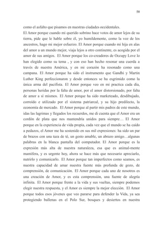 58
como el asfalto que pisamos en nuestras ciudades occidentales.
El Amor porque cuando mi querido sobrino hace votos de amor lejos de su
tierra, pide que le hable sobre él, yo humildemente, como la voz de los
ancestros, hago mi mejor esfuerzo. El Amor porque cuando mi hija en alas
del amor a un mundo mejor, viaja lejos a otro continente, es acogida por el
amor de sus amigos. El Amor porque los co-creadores de Occupy Love lo
han elegido como su tema , y con eso han hecho resonar una cuerda a
través de nuestra América, y en mi corazón ha resonado como una
campana. El Amor porque ha sido el instrumento que Gandhi y Martin
Luther King perfeccionaron y desde entonces se ha esgrimido como la
única arma del pacifista. El Amor porque veo en mi practica cada día,
personas heridas por la falta de amor, por el amor distorsionado, por falta
de amor a sí mismos. El Amor porque ha sido marketeado, desdibujado,
corroído e utilizado por el sistema patriarcal, y su hijo predilecto, la
economía de mercado. El Amor porque al partir mis padres de este mundo,
idas las lagrimas y llegados los recuerdos, me di cuenta que el Amor era un
cordón de plata que nos mantendría unidos para siempre… El Amor
porque en la experiencia de vida propia, cada vez que el mundo se ha caído
a pedazos, el Amor me ha sostenido en sus mil expresiones: ha sido un par
de brazos con una taza de té, un gesto amable, un abrazo amigo…algunas
palabras en la blanca pantalla del computador. El Amor porque es la
expresión más alta de nuestra naturaleza, esa que es animal-mente
mamífera, y es urgente hoy, ahora se hace más que necesario apreciarlo,
nutrirlo y comunicarlo. El Amor porque tan imperfectos como seamos, es
nuestra capacidad de amar nuestra fuente más profunda de gozo, de
comprensión, de comunicación. El Amor porque cada uno de nosotros es
una creación de Amor, y es esta comprensión, una fuente de alegría
infinita. El Amor porque frente a la vida y sus vueltas, siempre podemos
elegir nuestra respuesta, y el Amor es siempre la mejor elección. El Amor
porque todos esos jóvenes que veo pararse para defender la Vida, ya sea
protegiendo ballenas en el Polo Sur, bosques y desiertos en nuestra
 