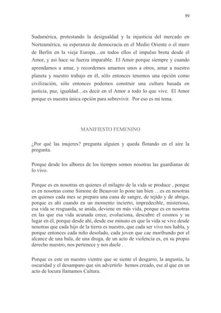59
Sudamérica, protestando la desigualdad y la injusticia del mercado en
Norteamérica, su esperanza de democracia en el Medio Oriente o el muro
de Berlín en la vieja Europa…en todos ellos el impulso brota desde el
Amor, y así hace su fuerza imparable. El Amor porque siempre y cuando
aprendamos a amar, y recordemos amarnos unos a otros, amar a nuestro
planeta y nuestro trabajo en él, sólo entonces tenemos una opción como
civilización, sólo entonces podemos construir una cultura basada en
justicia, paz, igualdad…es decir en el Amor a todo lo que vive. El Amor
porque es nuestra única opción para sobrevivir. Por eso es mi tema.
MANIFIESTO FEMENINO
¿Por qué las mujeres? pregunta alguien y queda flotando en el aire la
pregunta.
Porque desde los albores de los tiempos somos nosotras las guardianas de
lo vivo.
Porque es en nosotras en quienes el milagro de la vida se produce , porque
es en nosotras como Simone de Beauvoir lo pone tan bien …es en nosotras
en quienes cada mes se prepara una cuna de sangre, de tejido y de abrigo,
porque es ahí cuando en un momento incierto, impredecible, misterioso,
esa vida se resguarda, se anida, deviene en más vida, porque es en nosotras
en las que esa vida acunada crece, evoluciona, descubre el cosmos y su
lugar en él, porque desde ahí, desde ese minuto en que la vida se vive desde
nosotras que cada hijo de la tierra es nuestro, que cada ser vivo nos habla, y
porque entonces cada niño desolado, cada joven que cae moribundo por el
alcance de una bala, de una droga, de un acto de violencia es, en su propio
derecho nuestro, nos pertenece y nos duele .
Porque es este en nuestro vientre que se siente el desgarro, la angustia, la
oscuridad y el desamparo que sin advertirlo hemos creado, ese al que en un
acto de locura llamamos Cultura.
 