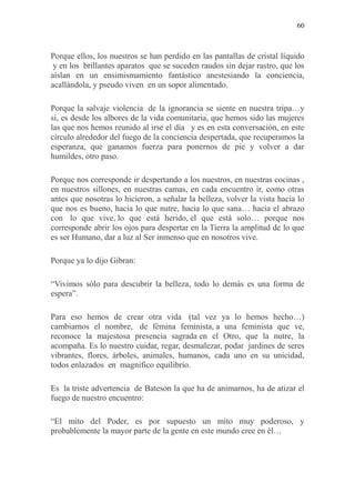 60
Porque ellos, los nuestros se han perdido en las pantallas de cristal líquido
y en los brillantes aparatos que se suceden raudos sin dejar rastro, que los
aíslan en un ensimismamiento fantástico anestesiando la conciencia,
acallándola, y pseudo viven en un sopor alimentado.
Porque la salvaje violencia de la ignorancia se siente en nuestra tripa…y
si, es desde los albores de la vida comunitaria, que hemos sido las mujeres
las que nos hemos reunido al irse el día y es en esta conversación, en este
círculo alrededor del fuego de la conciencia despertada, que recuperamos la
esperanza, que ganamos fuerza para ponernos de pie y volver a dar
humildes, otro paso.
Porque nos corresponde ir despertando a los nuestros, en nuestras cocinas ,
en nuestros sillones, en nuestras camas, en cada encuentro ir, como otras
antes que nosotras lo hicieron, a señalar la belleza, volver la vista hacia lo
que nos es bueno, hacia lo que nutre, hacia lo que sana… hacia el abrazo
con lo que vive, lo que está herido, el que está solo… porque nos
corresponde abrir los ojos para despertar en la Tierra la amplitud de lo que
es ser Humano, dar a luz al Ser inmenso que en nosotros vive.
Porque ya lo dijo Gibran:
“Vivimos sólo para descubrir la belleza, todo lo demás es una forma de
espera”.
Para eso hemos de crear otra vida (tal vez ya lo hemos hecho…)
cambiarnos el nombre, de fémina feminista, a una feminista que ve,
reconoce la majestosa presencia sagrada en el Otro, que la nutre, la
acompaña. Es lo nuestro cuidar, regar, desmalezar, podar jardines de seres
vibrantes, flores, árboles, animales, humanos, cada uno en su unicidad,
todos enlazados en magnifico equilibrio.
Es la triste advertencia de Bateson la que ha de animarnos, ha de atizar el
fuego de nuestro encuentro:
“El mito del Poder, es por supuesto un mito muy poderoso, y
probablemente la mayor parte de la gente en este mundo cree en él…
 