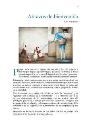 7
Abrazos de bienvenida
Luis Weinstein
erded toda esperanza, ustedes que nos van a leer, de empezar a
transitar por páginas de una tremenda exigencia académica, o de sus
aparentes opuestos, las propias de la publicidad de sabor consumista,
las de forma y contenido escrito desde un mismo lente uniformador.
Esta revista virtual entra con paso seguro a su quinto nacimiento, desde una
propuesta de unidad en la diversidad, donde concurren ensayos, narraciones
y poemas de autores conocidos y otros que no lo son tanto, por donde van
encontrándose senti pensamientos universales y otros propios del ámbito
de la intimidad.
Van decantando, acercándose, el énfasis en cuidar la “alegremia” y la
“egoemia” con la mirada de la “amistosofía” y la “projimología” a las
diversas dimensiones de la coexistencia, con un sentirse parte del
paradigma que anhela y trabaja por un cultura humanista, ecológica, que
se aparte de la trivialidad y del fundamentalismo, del autoritarismo, de la
violencia y de los dogmas y del autoritarismo de la competencia y del
dinero.
Deseamos un desarrollo fraternal en que todos los días se celebre a la
naturaleza, al ser humano y a la trascendencia.
P
 