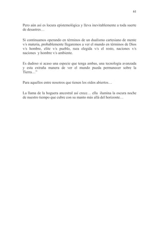 61
Pero aún así es locura epistemológica y lleva inevitablemente a toda suerte
de desastres…
Si continuamos operando en términos de un dualismo cartesiano de mente
v/s materia, probablemente llegaremos a ver el mundo en términos de Dios
v/s hombre, elite v/s pueblo, raza elegida v/s el resto, naciones v/s
naciones y hombre v/s ambiente.
Es dudoso si acaso una especie que tenga ambas, una tecnología avanzada
y esta extraña manera de ver el mundo pueda permanecer sobre la
Tierra…”
Para aquellos entre nosotros que tienen los oídos abiertos…
La llama de la hoguera ancestral así crece… ella ilumina la oscura noche
de nuestro tiempo que cubre con su manto más allá del horizonte…
 
