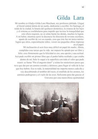 62
Gilda Lara
Mi nombre es Gladys Gilda Lara Marchant, soy profesora jubilada. Llegué
al litoral central detrás de un sueño, dedicarme a escribir. En Santiago, el
ruido de la ciudad, la letanía del quehacer doméstico, la crianza de los hijos
y el sistema se confabularon para impedir que tuviese la tranquilidad que
este oficio requiere, no sé cómo harán los demás, muchos lo logran.
A mi haber, mientras ejercí la docencia fui directora de revistas escolares,
aparte de escribir de vez en cuando, creo que éste fue mi único mérito:
lograr que otros, especialmente niños, viesen sus pequeñas obras impresas
en el papel.
Mi inclinación al ocio hizo muy difícil mi papel de madre. Ahora,
cumplidas esas tareas que la vida me impuso he optado por ser libre y
feliz; creo firmemente que la felicidad es eso, una opción y una actitud.
Acá pude escribir mi primer libro que el pudor había ocultado y que estaba
dentro de mí. Solo lo saqué a la superficie con todo el valor que pude
reunir: se llama “Por el angosto túnel” y relata los misteriosos pasos que
tuve que dar por un camino extraño y doloroso, para llegar al valle de la luz
que hoy habito. Eso es todo, la materialidad me importa menos cada día y
voy descubriendo el temblor del rocío, el estallido de los aromos, los
caminos pedregosos y el vuelo de las aves. Suficiente para dar gracias al
Universo por esta maravillosa oportunidad
 