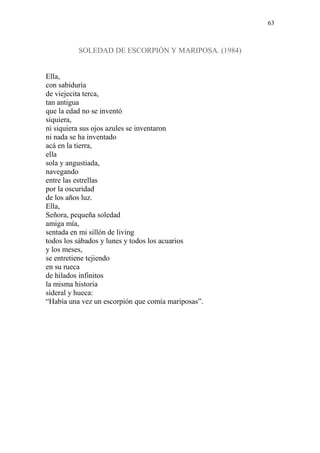 63
SOLEDAD DE ESCORPIÓN Y MARIPOSA. (1984)
Ella,
con sabiduría
de viejecita terca,
tan antigua
que la edad no se inventó
siquiera,
ni siquiera sus ojos azules se inventaron
ni nada se ha inventado
acá en la tierra,
ella
sola y angustiada,
navegando
entre las estrellas
por la oscuridad
de los años luz.
Ella,
Señora, pequeña soledad
amiga mía,
sentada en mi sillón de living
todos los sábados y lunes y todos los acuarios
y los meses,
se entretiene tejiendo
en su rueca
de hilados infinitos
la misma historia
sideral y hueca:
“Había una vez un escorpión que comía mariposas”.
 