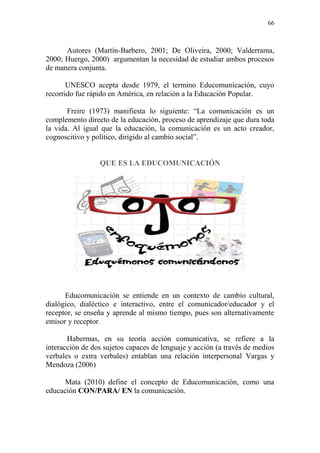 66
Autores (Martín-Barbero, 2001; De Oliveira, 2000; Valderrama,
2000; Huergo, 2000) argumentan la necesidad de estudiar ambos procesos
de manera conjunta.
UNESCO acepta desde 1979, el termino Educomunicación, cuyo
recorrido fue rápido en América, en relación a la Educación Popular.
Freire (1973) manifiesta lo siguiente: “La comunicación es un
complemento directo de la educación, proceso de aprendizaje que dura toda
la vida. Al igual que la educación, la comunicación es un acto creador,
cognoscitivo y político, dirigido al cambio social”.
QUE ES LA EDUCOMUNICACIÓN
Educomunicación se entiende en un contexto de cambio cultural,
dialógico, dialéctico e interactivo, entre el comunicador/educador y el
receptor, se enseña y aprende al mismo tiempo, pues son alternativamente
emisor y receptor.
Habermas, en su teoría acción comunicativa, se refiere a la
interacción de dos sujetos capaces de lenguaje y acción (a través de medios
verbales o extra verbales) entablan una relación interpersonal Vargas y
Mendoza (2006)
Mata (2010) define el concepto de Educomunicación, como una
educación CON/PARA/ EN la comunicación.
 