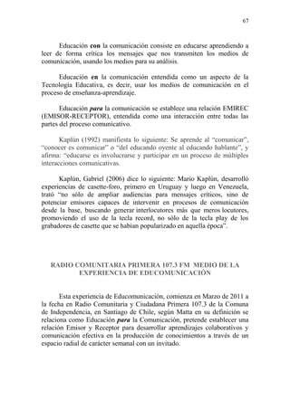 67
Educación con la comunicación consiste en educarse aprendiendo a
leer de forma crítica los mensajes que nos transmiten los medios de
comunicación, usando los medios para su análisis.
Educación en la comunicación entendida como un aspecto de la
Tecnología Educativa, es decir, usar los medios de comunicación en el
proceso de enseñanza-aprendizaje.
Educación para la comunicación se establece una relación EMIREC
(EMISOR-RECEPTOR), entendida como una interacción entre todas las
partes del proceso comunicativo.
Kaplún (1992) manifiesta lo siguiente: Se aprende al “comunicar”,
“conocer es comunicar” o “del educando oyente al educando hablante”, y
afirma: “educarse es involucrarse y participar en un proceso de múltiples
interacciones comunicativas.
Kaplún, Gabriel (2006) dice lo siguiente: Mario Kaplún, desarrolló
experiencias de casette-foro, primero en Uruguay y luego en Venezuela,
trató “no sólo de ampliar audiencias para mensajes críticos, sino de
potenciar emisores capaces de intervenir en procesos de comunicación
desde la base, buscando generar interlocutores más que meros locutores,
promoviendo el uso de la tecla record, no sólo de la tecla play de los
grabadores de casette que se habían popularizado en aquella época”.
RADIO COMUNITARIA PRIMERA 107.3 FM MEDIO DE LA
EXPERIENCIA DE EDUCOMUNICACIÓN
Esta experiencia de Educomunicación, comienza en Marzo de 2011 a
la fecha en Radio Comunitaria y Ciudadana Primera 107.3 de la Comuna
de Independencia, en Santiago de Chile, según Matta en su definición se
relaciona como Educación para la Comunicación, pretende establecer una
relación Emisor y Receptor para desarrollar aprendizajes colaborativos y
comunicación efectiva en la producción de conocimientos a través de un
espacio radial de carácter semanal con un invitado.
 