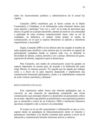 69
todos los inconvenientes jurídicos y administrativos de la actual ley
vigente.
Camacho (2001) manifiesta que el factor común de la Radio
Comunitaria y Ciudadana, es la información como elemento básico para
crear opinión y participar “con voz y voto” en la toma de decisiones que
afecta a la gente en su propio desarrollo, además de motivar a la comunidad
a participar de estas aventura comunicacional, hacer valer su rol de
ciudadano, en definitiva, el auditor sienta propio el medio de
comunicación, en el cual se expresa libremente su opinión y manifiesta
requerimiento y necesidad”.
Según, Camacho (2001) en los últimos años ha surgido el nombre de
radio popular para clasificar a esta emisora que se convierte en espacio de
participación ciudadana donde se expresa toda voz, se defiende la
diversidad de idioma, cultura, derecho a ser y pensar, diferencia de gusto,
aspiración de distinto, imperativo para la democracia.
Para Camacho, este medio de comunicación social ha ganado un
espacio importante en nuestro país, de acuerdo a la definición del autor
Jorge Merino, la emisora popular “Es aquella que ha optado por trabajar
cerca y a favor de la gran mayoría desposeída e implementa una
comunicación horizontal participativa, frente a la radiodifusión comercial
de corte vertical, autoritaria y alienante”
REFLEXIONES FINALES
Esta experiencia radial, busca una relación pedagógica que se
convierte en una situación de aprendizaje compartido, que exista
comunicación cuyo principal objetivo es desarrollar un pensamiento crítico
en un tema educativo que plantea un profesional o una experiencia práctica
que se desarrolla a través de un Colectivo, ONG o Institución Educativa
que desea compartir y dar a conocer a la comunidad.
El avance en la era del conocimiento e información en que se vive,
supone desde un paradigma de Educomunicación entrar en relación y
permanecer vinculados a un desafío constante para quienes a través de la
educación y comunicación fomente relaciones activas y creativas.
 