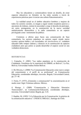 3
Hoy los educadores y comunicadores tienen un desafío, de crear
espacios educativos no formales en las redes sociales a través de
experiencias prácticas para vivenciar una cultura Educomunicativa.
La realidad actual en el ámbito educativo hombres y mujeres de
todos los sectores sociales, se niegan a seguir siendo receptores pasivos y
ejecutores de órdenes, sienten la necesidad y exige el derecho de participar,
ser actor, protagonista, en la construcción de la nueva sociedad
auténticamente democrática y la radio comunitaria es un espacio
privilegiado como instrumento de público.
Comienza a abrirse paso hacia una comunicación de base
comunitaria, los sectores populares no quieren seguir siendo meros
oyentes; quieren hablar y ser escuchados, ser interlocutores el verdadero
educador debe romper cadenas y silencios en la construcción de espacios
ciudadanos para que juntos se pueda desarrollar el espacio social en una
verdadera democracia.
REFERENCIAS
1. Camacho, C. (2001) “Las radios populares en la construcción de
Ciudadanía. Enseñanza de la experiencia de ERBOL en Bolivia”; La Paz,
Bolivia; Universidad Andina Simón Bolívar.
2. De Oliveira, I. (2000) “La Comunicación Educación como nuevo campo
del conocimiento y el perfil de su profesional” en Comunicación
Educación, coordenadas abordajes, travesías. Bogotá, Universidad Central,
pp. 27- 48.
3. Freire, P. (1973) ¿Extensión o comunicación? la concientización en el
medio rural. Siglo Veintiuno editores. México.
4. Huergo, J. (2000) “Comunicación y Educación: Itinerarios
Transversales", en Comunicación-Educación, coordenadas abordajes,
travesías, Universidad Central, Bogotá, pp. 3-25.
5. Kaplún, M. (1992) “A la Educación por la Comunicación: la práctica de
la comunicación educativa”. UNESCO, OREALC, Santiago de Chile.
 