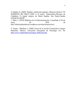 4
6. Kaplún, G. (2006) “Kaplún, intellectual orgánico. Memoria afectiva” IN
MARQUES DO MELO JOSE et al (orgs) Educomedia.Alavanca da
Cidadania. O legado utópico de Mario Kaplún. Sao Paulo-Cátedra
UNESCO/UMESP
7. Mata, J. (2010) Didáctica de la Educomunicación. Consultado el 20 de
mayo de 2010 de
http://didcticadelaeducom.wordpress.com/educomunicacion/.
8. Vargas - Mendoza, J. (2006) Teoría de la Acción Comunicativa: Jurgen
Habermas. México: Asociación Oaxaqueña de Psicología A.C. En
http://www.conductitlan.net/jurgen_Habermas.ppt.
 