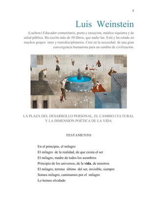 5
Luis Weinstein
(Luchow) Educador comunitario, poeta y ensayista, médico siquiatra y de
salud pública. Ha escrito más de 50 libros, que nadie lee. Está y ha estado en
muchos grupos inter y transdisciplinarios. Cree en la necesidad de una gran
convergencia humanista para un cambio de civilización.
LA PLAZA DEL DESARROLLO PERSONAL, EL CAMBIO CULTURAL
Y LA DIMENSIÓN POÉTICA DE LA VIDA
TESTAMENTO
En el principio, el milagro
El milagro de la realidad, de que exista el ser
El milagro, madre de todos los asombros
Principio de los universos, de la vida, de nosotros
El milagro, terreno último del ser, invisible, siempre
Somos milagro, caminamos por el milagro
Lo hemos olvidado
 