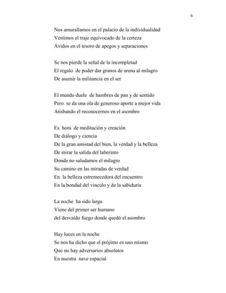 6
Nos amurallamos en el palacio de la individualidad
Vestimos el traje equivocado de la certeza
Ávidos en el tesoro de apegos y separaciones
Se nos pierde la señal de la incompletad
El regalo de poder dar granos de arena al milagro
De asumir la militancia en el ser
El mundo duele de hambres de pan y de sentido
Pero se da una ola de generoso aporte a mejor vida
Atisbando el reconocernos en el asombro
Es hora de meditación y creación
De diálogo y ciencia
De la gran amistad del bien, la verdad y la belleza
De mirar la salida del laberinto
Donde no saludamos el milagro
Su camino en las miradas de verdad
En la belleza estremecedora del encuentro
En la bondad del vínculo y de la sabiduría
La noche ha sido larga
Viene del primer ser humano
del desvaído fuego donde quedó el asombro
Hay luces en la noche
Se nos ha dicho que el prójimo es uno mismo
Que no hay adversarios absolutos
En nuestra nave espacial
 