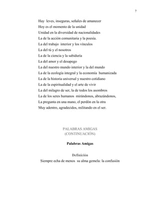 7
Hay leves, inseguras, señales de amanecer
Hoy es el momento de la unidad
Unidad en la diversidad de nacionalidades
La de la acción comunitaria y la poesía.
La del trabajo interior y los vínculos
La del tú y el nosotros
La de la ciencia y la sabiduría
La del amor y el desapego
La del nuestro mundo interior y la del mundo
La de la ecología integral y la economía humanizada
La de la historia universal y nuestro cotidiano
La de la espiritualidad y el arte de vivir
La del milagro de ser, la de todos los asombros
La de los seres humanos mirándonos, abrazándonos,
La pregunta en una mano, el perdón en la otra
Muy adentro, agradecidos, militando en el ser.
PALABRAS AMIGAS
(CONTINUACIÓN)
Palabras Amigas
Definición
Siempre echa de menos su alma gemela: la confusión
 