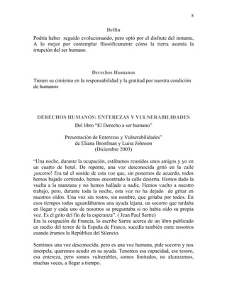 8
Delfín
Podría haber seguido evolucionando, pero optó por el disfrute del instante,
A lo mejor por contemplar filosóficamente cómo la tierra asumía la
irrupción del ser humano.
Derechos Humanos
Tienen su cimiento en la responsabilidad y la gratitud por nuestra condición
de humanos
DERECHOS HUMANOS: ENTEREZAS Y VULNERABILIDADES
Del libro “El Derecho a ser humano”
Presentación de Enterezas y Vulnerabilidades”
de Eliana Bronfman y Luisa Johnson
(Diciembre 2003)
“Una noche, durante la ocupación, estábamos reunidos unos amigos y yo en
un cuarto de hotel. De repente, una voz desconocida gritó en la calle
¡socorro! Era tal el sonido de esta voz que, sin ponernos de acuerdo, todos
hemos bajado corriendo, hemos encontrado la calle desierta. Hemos dado la
vuelta a la manzana y no hemos hallado a nadie. Hemos vuelto a nuestro
trabajo, pero, durante toda la noche, esta voz no ha dejado de gritar en
nuestros oídos. Una voz sin rostro, sin nombre, que gritaba por todos. En
esos tiempos todos aguardábamos una ayuda lejana, un socorro que tardaba
en llegar y cada uno de nosotros se preguntaba si no había oído su propia
voz. Es el grito del fin de la esperanza”. ( Jean Paul Sartre)
Era la ocupación de Francia, lo escribe Sartre acerca de un libro publicado
en medio del terror de la España de Franco, sucedía también entre nosotros
cuando éramos la República del Silencio.
Sentimos una voz desconocida, pero es una voz humana, pide socorro y nos
interpela, queremos acudir en su ayuda. Tenemos esa capacidad, ese tesoro,
esa entereza, pero somos vulnerables, somos limitados, no alcanzamos,
muchas veces, a llegar a tiempo.
 