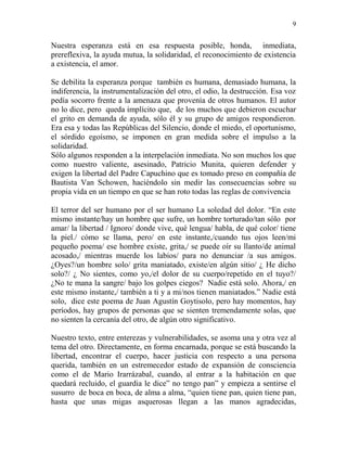 9
Nuestra esperanza está en esa respuesta posible, honda, inmediata,
prereflexiva, la ayuda mutua, la solidaridad, el reconocimiento de existencia
a existencia, el amor.
Se debilita la esperanza porque también es humana, demasiado humana, la
indiferencia, la instrumentalización del otro, el odio, la destrucción. Esa voz
pedía socorro frente a la amenaza que provenía de otros humanos. El autor
no lo dice, pero queda implícito que, de los muchos que debieron escuchar
el grito en demanda de ayuda, sólo él y su grupo de amigos respondieron.
Era esa y todas las Repúblicas del Silencio, donde el miedo, el oportunismo,
el sórdido egoísmo, se imponen en gran medida sobre el impulso a la
solidaridad.
Sólo algunos responden a la interpelación inmediata. No son muchos los que
como nuestro valiente, asesinado, Patricio Munita, quieren defender y
exigen la libertad del Padre Capuchino que es tomado preso en compañía de
Bautista Van Schowen, haciéndolo sin medir las consecuencias sobre su
propia vida en un tiempo en que se han roto todas las reglas de convivencia
El terror del ser humano por el ser humano La soledad del dolor. “En este
mismo instante/hay un hombre que sufre, un hombre torturado/tan sólo por
amar/ la libertad / Ignoro/ donde vive, qué lengua/ habla, de qué color/ tiene
la piel./ cómo se llama, pero/ en este instante,/cuando tus ojos leen/mi
pequeño poema/ ese hombre existe, grita,/ se puede oír su llanto/de animal
acosado,/ mientras muerde los labios/ para no denunciar /a sus amigos.
¿Oyes?/un hombre solo/ grita maniatado, existe/en algún sitio/ ¿ He dicho
solo?/ ¿ No sientes, como yo,/el dolor de su cuerpo/repetido en el tuyo?/
¿No te mana la sangre/ bajo los golpes ciegos? Nadie está solo. Ahora,/ en
este mismo instante,/ también a ti y a mi/nos tienen maniatados.” Nadie está
solo, dice este poema de Juan Agustín Goytisolo, pero hay momentos, hay
períodos, hay grupos de personas que se sienten tremendamente solas, que
no sienten la cercanía del otro, de algún otro significativo.
Nuestro texto, entre enterezas y vulnerabilidades, se asoma una y otra vez al
tema del otro. Directamente, en forma encarnada, porque se está buscando la
libertad, encontrar el cuerpo, hacer justicia con respecto a una persona
querida, también en un estremecedor estado de expansión de consciencia
como el de Mario Irarrázabal, cuando, al entrar a la habitación en que
quedará recluido, el guardia le dice” no tengo pan” y empieza a sentirse el
susurro de boca en boca, de alma a alma, “quien tiene pan, quien tiene pan,
hasta que unas migas asquerosas llegan a las manos agradecidas,
 