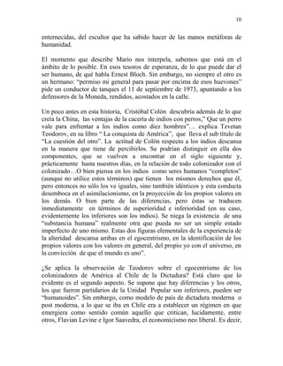 10
enternecidas, del escultor que ha sabido hacer de las manos metáforas de
humanidad.
El momento que describe Mario nos interpela, sabemos que está en el
ámbito de lo posible. En esos tesoros de esperanza, de lo que puede dar el
ser humano, de qué habla Ernest Bloch. Sin embargo, no siempre el otro es
un hermano: “permiso mi general para pasar por encima de esos huevones”
pide un conductor de tanques el 11 de septiembre de 1973, apuntando a los
defensores de la Moneda, rendidos, acostados en la calle.
Un poco antes en esta historia, Cristóbal Colón descubría además de lo que
creía la China, las ventajas de la cacería de indios con perros,” Que un perro
vale para enfrentar a los indios como diez hombres”… explica Tzvetan
Teodorov, en su libro “ La conquista de América”, que lleva el sub título de
“La cuestión del otro”. La actitud de Colón respecto a los indios descansa
en la manera que tiene de percibirlos. Se podrían distinguir en ella dos
componentes, que se vuelven a encontrar en el siglo siguiente y,
prácticamente hasta nuestros días, en la relación de todo colonizador con el
colonizado…O bien piensa en los indios como seres humanos “completos”
(aunque no utilice estos términos) que tienen los mismos derechos que él,
pero entonces no sólo los ve iguales, sino también idénticos y esta conducta
desemboca en el asimilacionismo, en la proyección de los propios valores en
los demás. O bien parte de las diferencias, pero éstas se traducen
inmediatamente en términos de superioridad e inferioridad (en su caso,
evidentemente los inferiores son los indios). Se niega la existencia de una
“substancia humana” realmente otra que pueda no ser un simple estado
imperfecto de uno mismo. Estas dos figuras elementales de la experiencia de
la alteridad descansa ambas en el egocentrismo, en la identificación de los
propios valores con los valores en general, del propio yo con el universo, en
la convicción de que el mundo es uno”.
¿Se aplica la observación de Teodorov sobre el egocentrismo de los
colonizadores de América al Chile de la Dictadura? Está claro que lo
evidente es el segundo aspecto. Se supone que hay diferencias y los otros,
los que fueron partidarios de la Unidad Popular son inferiores, pueden ser
“humanoides”. Sin embargo, como modelo de país de dictadura moderna o
post moderna, a lo que se iba en Chile era a establecer un régimen en que
emergiera como sentido común aquello que critican, lucidamente, entre
otros, Flavian Levine e Igor Saavedra, el economicismo neo liberal. Es decir,
 