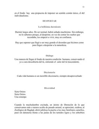 11
en el fondo hay una propuesta de imponer un sentido común único, el del
individualismo.
DESPERTAR
La bellísima durmiente
Durmió largos años. De ser normal, habrá soñado muchísimo. Sin embargo,
no lo sabemos porque, al despertar, en vez de contar los sueños que
recordaba, los empezó a vivir, muy en confianza.
Hay que suponer que llegó a ser muy grande el desorden que hicimos como
para llegar a despertar a la naturaleza.
Diálogo
Una manera de llegar al fondo de nuestra condición humana, conservando el
yo a cara descubierta del tú, sintiendo el calor del tú trascendente.
Diccionario
Cada vida humana es un increíble diccionario, siempre desaprovechado
Diversidad
Siete Ositos
Siete Ositos
Una estampa
Cuando la muchedumbre excitada, en ánimo de liberación de lo que
conservamos más o menos oculto de pasado animal, se aproximó, ruidosa, al
Zoológico de Bagdad, abrió jubilosa la puerta a los muy familiares camellos,
pasó sin detenerse frente a las jaulas de los temidos tigres y los soberbios
 