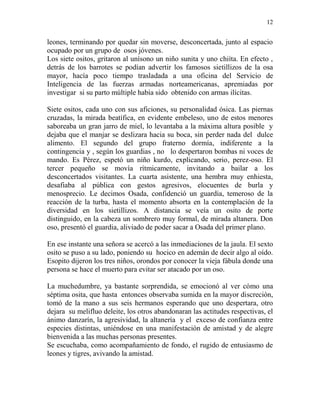 12
leones, terminando por quedar sin moverse, desconcertada, junto al espacio
ocupado por un grupo de osos jóvenes.
Los siete ositos, gritaron al unísono un niño sunita y uno chiíta. En efecto ,
detrás de los barrotes se podían advertir los famosos sietillizos de la osa
mayor, hacía poco tiempo trasladada a una oficina del Servicio de
Inteligencia de las fuerzas armadas norteamericanas, apremiadas por
investigar si su parto múltiple había sido obtenido con armas ilícitas.
Siete ositos, cada uno con sus aficiones, su personalidad ósica. Las piernas
cruzadas, la mirada beatífica, en evidente embeleso, uno de estos menores
saboreaba un gran jarro de miel, lo levantaba a la máxima altura posible y
dejaba que el manjar se deslizara hacia su boca, sin perder nada del dulce
alimento. El segundo del grupo fraterno dormía, indiferente a la
contingencia y , según los guardias , no lo despertaron bombas ni voces de
mando. Es Pérez, espetó un niño kurdo, explicando, serio, perez-oso. El
tercer pequeño se movía rítmicamente, invitando a bailar a los
desconcertados visitantes. La cuarta asistente, una hembra muy enhiesta,
desafiaba al pública con gestos agresivos, elocuentes de burla y
menosprecio. Le decimos Osada, confidenció un guardia, temeroso de la
reacción de la turba, hasta el momento absorta en la contemplación de la
diversidad en los sietillizos. A distancia se veía un osito de porte
distinguido, en la cabeza un sombrero muy formal, de mirada altanera. Don
oso, presentó el guardia, aliviado de poder sacar a Osada del primer plano.
En ese instante una señora se acercó a las inmediaciones de la jaula. El sexto
osito se puso a su lado, poniendo su hocico en ademán de decir algo al oído.
Esopito dijeron los tres niños, orondos por conocer la vieja fábula donde una
persona se hace el muerto para evitar ser atacado por un oso.
La muchedumbre, ya bastante sorprendida, se emocionó al ver cómo una
séptima osita, que hasta entonces observaba sumida en la mayor discreción,
tomó de la mano a sus seis hermanos esperando que uno despertara, otro
dejara su melifluo deleite, los otros abandonaran las actitudes respectivas, el
ánimo danzarín, la agresividad, la altanería y el exceso de confianza entre
especies distintas, uniéndose en una manifestación de amistad y de alegre
bienvenida a las muchas personas presentes.
Se escuchaba, como acompañamiento de fondo, el rugido de entusiasmo de
leones y tigres, avivando la amistad.
 