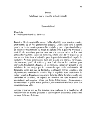 13
Dones
Señales de que la creación no ha terminado
Dramaticidad
Cosechita
El sentimiento dramático de la vida
Federico llegó complacido a casa. Había adquirido unos tomates grandes,
exuberantes, de un rojo granate muy especial. Llegó a casa justo a tiempo
para la merienda, un desayuno tardío, relajado, y puso el precioso hallazgo
en manos de Guillermina, su mujer. La señora abrió el paquete presurosa y
advirtió, de inmediato, grandes manchas obscuras en varios de los muy
entusiastas vegetales. Vaciló un momento, estaba feliz de ver el gozo de su
marido con la reciente adquisición, pero le parecía intolerable el engaño de
verdulero. No hizo comentarios, besó con alegría a su marido, pero luego,
discretamente, partió al teléfono y marcó el número del verdulero para
increparlo. No alcanzó a hacerlo. En ese momento llamaron y escuchó la voz
anhelante de una amiga que le comunicaba que estaba embarazada. Al
felicitarla, sintió que algo se despejaba, la aflicción por los tomates se iba
alejando como una nubecilla errática. Algo la impulsó a abrir su cuaderno de
notas y escribir. Parecía que una mano del más allá le dictaba: cuando uno
dramatiza lo cotidiano, va dejando de escuchar ese leve murmullo del
consueta del teatro grande , el que está detrás de los tomates , los desayunos,
los embarazos, el guión tenue, profundo, que vamos desarrollando entre dos
movimientos de telón .
Apenas probaron uno de los tomates, pero pudieron ir a devolverlos al
verdulero con un talante parecido al del desayuno, escuchando el levísimo
mensaje del teatro de fondo.
 