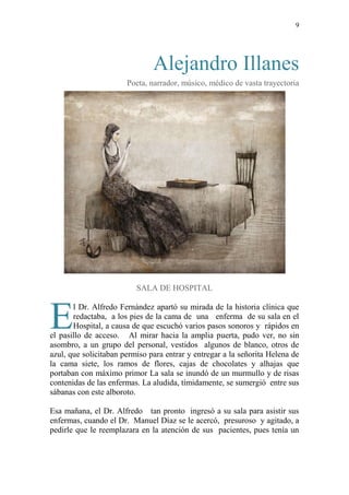 9
Alejandro Illanes
Poeta, narrador, músico, médico de vasta trayectoria
SALA DE HOSPITAL
l Dr. Alfredo Fernández apartó su mirada de la historia clínica que
redactaba, a los pies de la cama de una enferma de su sala en el
Hospital, a causa de que escuchó varios pasos sonoros y rápidos en
el pasillo de acceso. Al mirar hacia la amplia puerta, pudo ver, no sin
asombro, a un grupo del personal, vestidos algunos de blanco, otros de
azul, que solicitaban permiso para entrar y entregar a la señorita Helena de
la cama siete, los ramos de flores, cajas de chocolates y alhajas que
portaban con máximo primor La sala se inundó de un murmullo y de risas
contenidas de las enfermas. La aludida, tímidamente, se sumergió entre sus
sábanas con este alboroto.
Esa mañana, el Dr. Alfredo tan pronto ingresó a su sala para asistir sus
enfermas, cuando el Dr. Manuel Díaz se le acercó, presuroso y agitado, a
pedirle que le reemplazara en la atención de sus pacientes, pues tenía un
E
 