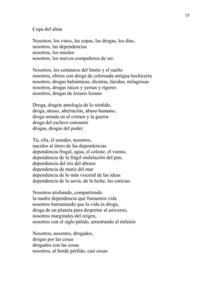 15
Copa del alma
Nosotros, los vinos, las copas, las drogas, los días,
nosotros, las dependencias
nosotros, los miedos
nosotros, los nuevos compañeros de ser.
Nosotros, los centauros del límite y el sueño
nosotros, ebrios con droga de coloreada antigua hechicería
nosotros, drogas balsámicas, diestras, lúcidas, milagrosas
nosotros, drogas raíces y yemas y rigores
nosotros, drogas de éxtasis lozano
Droga, dragón antología de lo sórdido,
droga, atraso, aberración, abuso humano,
droga untada en el crimen y la guerra
droga del esclavo consumir
drogas, drogas del poder.
Tú, ella, él ustedes, nosotros,
nacidos al útero de las dependencias
dependencia frugal, agua, el celeste, el viento,
dependencia de la frágil ondulación del pan,
dependencia del iris del abrazo
dependencia de matiz del mar
dependencia de lo más visceral de las ideas
dependencia de la savia, de la leche, las caricias.
Nosotros atisbando, compartiendo
la madre dependencia que llamamos vida
nosotros barruntando que la vida es droga,
droga de un planeta para despertar al universo,
nosotros marginales del origen,
nosotros con el siglo pálido, arrastrando el milenio
Nosotros, ausentes, drogados,
drogas por las cosas
drogados con las cosas
nosotros, al borde pérfido, casi cosas
 