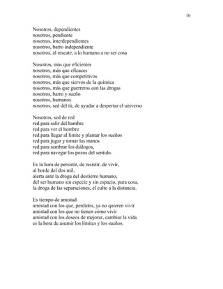 16
Nosotros, dependientes
nosotros, pendiente
nosotros, interdependientes
nosotros, barro independiente
nosotros, al rescate, a lo humano a no ser cosa
Nosotros, más que eficientes
nosotros, más que eficaces
nosotros, más que competitivos
nosotros, más que siervos de la química
nosotros, más que guerreros con las drogas
nosotros, barro y sueño
nosotros, humanos
nosotros, sed del tú, de ayudar a despertar el universo
Nosotros, sed de red
red para salir del hambre
red para ver el hombre
red para llegar al límite y plantar los sueños
red para jugar y tomar las manos
red para sembrar los diálogos,
red para navegar los pozos del sentido.
Es la hora de persistir, de resistir, de vivir,
al borde del dos mil,
alerta ante la droga del destierro humano,
del ser humano sin especie y sin espacio, pura cosa,
la droga de las separaciones, el culto a la distancia.
Es tiempo de amistad
amistad con los que, perdidos, ya no quieren vivir
amistad con los que no tienen cómo vivir
amistad con los deseos de mejorar, cambiar la vida
es la hora de asumir los límites y los sueños.
 