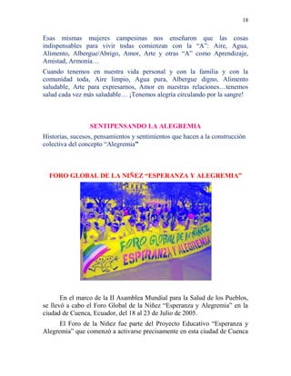 18
Esas mismas mujeres campesinas nos enseñaron que las cosas
indispensables para vivir todas comienzan con la “A”: Aire, Agua,
Alimento, Albergue/Abrigo, Amor, Arte y otras “A” como Aprendizaje,
Amistad, Armonía…
Cuando tenemos en nuestra vida personal y con la familia y con la
comunidad toda, Aire limpio, Agua pura, Albergue digno, Alimento
saludable, Arte para expresarnos, Amor en nuestras relaciones…tenemos
salud cada vez más saludable… ¡Tenemos alegría circulando por la sangre!
SENTIPENSANDO LA ALEGREMIA
Historias, sucesos, pensamientos y sentimientos que hacen a la construcción
colectiva del concepto “Alegremia”
FORO GLOBAL DE LA NIÑEZ “ESPERANZA Y ALEGREMIA”
En el marco de la II Asamblea Mundial para la Salud de los Pueblos,
se llevó a cabo el Foro Global de la Niñez “Esperanza y Alegremia” en la
ciudad de Cuenca, Ecuador, del 18 al 23 de Julio de 2005.
El Foro de la Niñez fue parte del Proyecto Educativo “Esperanza y
Alegremia” que comenzó a activarse precisamente en esta ciudad de Cuenca
 