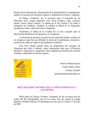 20
historia de la alimentación: alimentación de la edad primitiva; la pampamesa
andina; el consumo de alimentos chatarra y finalmente las frutas y vegetales.
El Parque “Calderón” fue el escenario para el desarrollo de las
diferentes artes, juegos populares tales como trompos, soga, cometas,
mimos, teatro, danza, música. La Banda de la Paz enseñó a los niños a
interpretar los tambores. También se exhibió el Mural de la Alegremia,
enviado por niñas y niños del Chaco, Argentina.
Finalmente el Salón de la Ciudad fue el sitio escogido para la
Declaración Mundial de la Esperanza y la Alegremia.
La Declaración permite ser parte de una educación global, acorde con
los tiempos en que hay que defender la tierra de la explotación, extinción y
exclusión de todas las especies que poblamos el planeta.
Este Foro Global generó tanto un desparramo del concepto de
Alegremia por todo el mundo, como entusiasmos para que el Proyecto
Educativo “Esperanza y Alegremia” fuera adoptado por decenas de escuelas
formales e informales en diversos países.
Patricio Matute García
Centro Niño a Niño,
Cuenca, Ecuador
pachimatutegarcia@yahoo.es
DECLARATORIA MUNDIAL DE LA NIÑEZ ESPERANZA Y
ALEGREMIA
Bella tarde en Cuenca, Ecuador. Acabamos de dar un paseo por las
orillas del Río Tomebamba, uno de los cuatro ríos que surcan la ciudad
dándole coloridas bellezas. El almanaque nos dice que es viernes 17 de julio
de 2005.
 