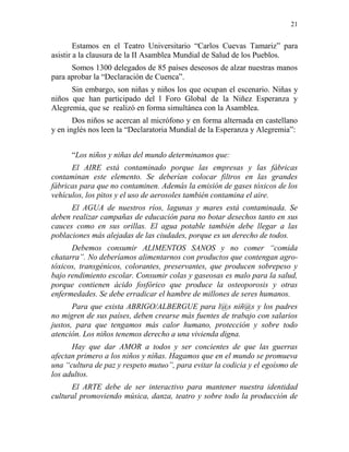 21
Estamos en el Teatro Universitario “Carlos Cuevas Tamariz” para
asistir a la clausura de la II Asamblea Mundial de Salud de los Pueblos.
Somos 1300 delegados de 85 países deseosos de alzar nuestras manos
para aprobar la “Declaración de Cuenca”.
Sin embargo, son niñas y niños los que ocupan el escenario. Niñas y
niños que han participado del l Foro Global de la Niñez Esperanza y
Alegremia, que se realizó en forma simultánea con la Asamblea.
Dos niños se acercan al micrófono y en forma alternada en castellano
y en inglés nos leen la “Declaratoria Mundial de la Esperanza y Alegremia”:
“Los niños y niñas del mundo determinamos que:
El AIRE está contaminado porque las empresas y las fábricas
contaminan este elemento. Se deberían colocar filtros en las grandes
fábricas para que no contaminen. Además la emisión de gases tóxicos de los
vehículos, los pitos y el uso de aerosoles también contamina el aire.
El AGUA de nuestros ríos, lagunas y mares está contaminada. Se
deben realizar campañas de educación para no botar desechos tanto en sus
cauces como en sus orillas. El agua potable también debe llegar a las
poblaciones más alejadas de las ciudades, porque es un derecho de todos.
Debemos consumir ALIMENTOS SANOS y no comer “comida
chatarra”. No deberíamos alimentarnos con productos que contengan agro-
tóxicos, transgénicos, colorantes, preservantes, que producen sobrepeso y
bajo rendimiento escolar. Consumir colas y gaseosas es malo para la salud,
porque contienen ácido fosfórico que produce la osteoporosis y otras
enfermedades. Se debe erradicar el hambre de millones de seres humanos.
Para que exista ABRIGO/ALBERGUE para l@s niñ@s y los padres
no migren de sus países, deben crearse más fuentes de trabajo con salarios
justos, para que tengamos más calor humano, protección y sobre todo
atención. Los niños tenemos derecho a una vivienda digna.
Hay que dar AMOR a todos y ser concientes de que las guerras
afectan primero a los niños y niñas. Hagamos que en el mundo se promueva
una “cultura de paz y respeto mutuo”, para evitar la codicia y el egoísmo de
los adultos.
El ARTE debe de ser interactivo para mantener nuestra identidad
cultural promoviendo música, danza, teatro y sobre todo la producción de
 