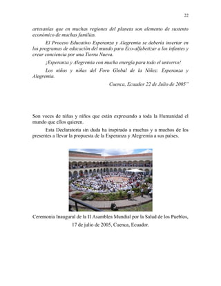 22
artesanías que en muchas regiones del planeta son elemento de sustento
económico de muchas familias.
El Proceso Educativo Esperanza y Alegremia se debería insertar en
los programas de educación del mundo para Eco-alfabetizar a los infantes y
crear conciencia por una Tierra Nueva.
¡Esperanza y Alegremia con mucha energía para todo el universo!
Los niños y niñas del Foro Global de la Niñez: Esperanza y
Alegremia.
Cuenca, Ecuador 22 de Julio de 2005”
Son voces de niñas y niños que están expresando a toda la Humanidad el
mundo que ellos quieren.
Esta Declaratoria sin duda ha inspirado a muchas y a muchos de los
presentes a llevar la propuesta de la Esperanza y Alegremia a sus países.
Ceremonia Inaugural de la II Asamblea Mundial por la Salud de los Pueblos,
17 de julio de 2005, Cuenca, Ecuador.
 