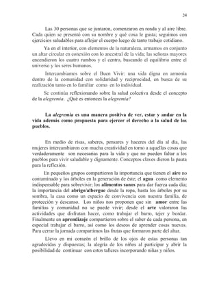24
Las 30 personas que se juntaron, comenzaron en ronda y al aire libre.
Cada quien se presentó con su nombre y qué cosa le gusta; seguimos con
ejercicios saludables para aflojar el cuerpo luego de tanto trabajo cotidiano.
Ya en el interior, con elementos de la naturaleza, armamos en conjunto
un altar circular en conexión con lo ancestral de la vida; las señoras mayores
encendieron los cuatro rumbos y el centro, buscando el equilibrio entre el
universo y los seres humanos.
Intercambiamos sobre el Buen Vivir: una vida digna en armonía
dentro de la comunidad con solidaridad y reciprocidad, en busca de su
realización tanto en lo familiar como en lo individual.
Se continúa reflexionando sobre la salud colectiva desde el concepto
de la alegremia. ¿Qué es entonces la alegremia?
La alegremia es una manera positiva de ver, estar y andar en la
vida además como propuesta para ejercer el derecho a la salud de los
pueblos.
En medio de risas, saberes, pensares y haceres del día al día, las
mujeres intercambiaron con mucha creatividad en torno a aquellas cosas que
verdaderamente son necesarias para la vida y que no pueden faltar a los
pueblos para vivir saludable y dignamente. Conceptos claves dieron la pauta
para la reflexión.
En pequeños grupos compartieron la importancia que tienen el aire no
contaminado y los árboles en la generación de éste; el agua como elemento
indispensable para sobrevivir; los alimentos sanos para dar fuerza cada día;
la importancia del abrigo/albergue desde la ropa, hasta los árboles por su
sombra, la casa como un espacio de convivencia con nuestra familia, de
protección y descanso. Los niños nos proponen que sin amor entre las
familias y comunidad no se puede vivir; desde el arte valoraron las
actividades que disfrutan hacer, como trabajar el barro, tejer y bordar.
Finalmente en aprendizaje compartieron sobre el saber de cada persona, en
especial trabajar el barro, así como los deseos de aprender cosas nuevas.
Para cerrar la jornada compartimos las frutas que formaron parte del altar.
Llevo en mi corazón el brillo de los ojos de estas personas tan
agradecidas y dispuestas; la alegría de los niños al participar y abrir la
posibilidad de continuar con estos talleres incorporando niñas y niños.
 