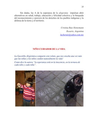 25
Sin dudas, las A de la esperanza de la alegremia impulsan abrir
alternativas en salud, trabajo, educación y felicidad colectiva y la búsqueda
del reconocimiento y ejercicio de los derechos de los pueblos indígenas y la
defensa de la tierra y el territorio.
Cristina Ruiz Heinzmann
Rosario, Argentina
lacheruiz@yahoo.com.mx
NIÑO CUIDADOR DE LA VIDA
La Gacetilla Alegrémica comparte este relato, que nos enseña una vez más
que las niñas y los niños cuidan naturalmente la vida!
Como dice la autora “la esperanza está en la inocencia, en la ternura de
cada niño y cada niña”.
 
