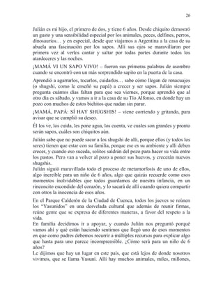 26
Julián es mi hijo, el primero de dos, y tiene 6 años. Desde chiquito demostró
un gusto y una sensibilidad especial por los animales, peces, delfines, perros,
dinosaurios… y en especial, desde que viajamos a Argentina a la casa de su
abuela una fascinación por los sapos. Allí sus ojos se maravillaron por
primera vez al verlos cantar y saltar por todas partes durante todos los
atardeceres y las noches.
¡MAMÁ VI UN SAPO VIVO! – fueron sus primeras palabras de asombro
cuando se encontró con un más sorprendido sapito en la puerta de la casa.
Aprendió a agarrarlos, tocarlos, cuidarlos… sabe cómo llegan de renacuajos
(o shugshi, como le enseñó su papá) a crecer y ser sapos. Julián siempre
pregunta cuántos días faltan para que sea viernes, porque aprendió que al
otro día es sábado, y vamos a ir a la casa de su Tío Alfonso, en donde hay un
pozo con muchos de estos bichitos que nadan sin parar.
¡MAMÁ, PAPÁ: SÍ HAY SHUGSHIS! – viene corriendo y gritando, para
avisar que se cumplió su deseo.
Él los ve, los cuida, les pone agua, los cuenta, ve cuales son grandes y pronto
serán sapos, cuáles son chiquitos aún.
Julián sabe que no puede sacar a los shugshi de allí, porque ellos (y todos los
seres) tienen que estar con su familia, porque ese es su ambiente y allí deben
crecer, y cuando eso suceda, solitos saldrán del pozo para hacer su vida entre
los pastos. Pero van a volver al pozo a poner sus huevos, y crecerán nuevos
shugshis.
Julián siguió maravillado todo el proceso de metamorfosis de uno de ellos,
algo increíble para un niño de 6 años, algo que quizás recuerde como esos
momentos inolvidables que todos guardamos de nuestra infancia, en un
rinconcito escondido del corazón, y lo sacará de allí cuando quiera compartir
con otros la inocencia de esos años.
En el Parque Calderón de la Ciudad de Cuenca, todos los jueves se reúnen
los “Yasunidos” en una desvelada cultural que además de reunir firmas,
reúne gente que se expresa de diferentes maneras, a favor del respeto a la
vida.
En familia decidimos ir a apoyar, y cuando Julián nos preguntó porqué
vamos ahí y qué están haciendo sentimos que llegó uno de esos momentos
en que como padres debemos recurrir a múltiples recursos para explicar algo
que hasta para uno parece incomprensible. ¿Cómo será para un niño de 6
años?
Le dijimos que hay un lugar en este país, que está lejos de donde nosotros
vivimos, que se llama Yasuní. Allí hay muchos animales, miles, millones,
 