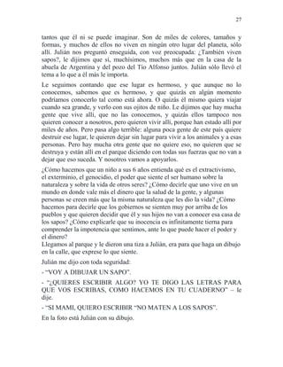 27
tantos que él ni se puede imaginar. Son de miles de colores, tamaños y
formas, y muchos de ellos no viven en ningún otro lugar del planeta, sólo
allí. Julián nos preguntó enseguida, con voz preocupada: ¿También viven
sapos?, le dijimos que sí, muchísimos, muchos más que en la casa de la
abuela de Argentina y del pozo del Tío Alfonso juntos. Julián sólo llevó el
tema a lo que a él más le importa.
Le seguimos contando que ese lugar es hermoso, y que aunque no lo
conocemos, sabemos que es hermoso, y que quizás en algún momento
podríamos conocerlo tal como está ahora. O quizás él mismo quiera viajar
cuando sea grande, y verlo con sus ojitos de niño. Le dijimos que hay mucha
gente que vive allí, que no las conocemos, y quizás ellos tampoco nos
quieren conocer a nosotros, pero quieren vivir allí, porque han estado allí por
miles de años. Pero pasa algo terrible: alguna poca gente de este país quiere
destruir ese lugar, le quieren dejar sin lugar para vivir a los animales y a esas
personas. Pero hay mucha otra gente que no quiere eso, no quieren que se
destruya y están allí en el parque diciendo con todas sus fuerzas que no van a
dejar que eso suceda. Y nosotros vamos a apoyarlos.
¿Cómo hacemos que un niño a sus 6 años entienda qué es el extractivismo,
el exterminio, el genocidio, el poder que siente el ser humano sobre la
naturaleza y sobre la vida de otros seres? ¿Cómo decirle que uno vive en un
mundo en donde vale más el dinero que la salud de la gente, y algunas
personas se creen más que la misma naturaleza que les dio la vida? ¿Cómo
hacemos para decirle que los gobiernos se sienten muy por arriba de los
pueblos y que quieren decidir que él y sus hijos no van a conocer esa casa de
los sapos? ¿Cómo explicarle que su inocencia es infinitamente tierna para
comprender la impotencia que sentimos, ante lo que puede hacer el poder y
el dinero?
Llegamos al parque y le dieron una tiza a Julián, era para que haga un dibujo
en la calle, que exprese lo que siente.
Julián me dijo con toda seguridad:
- “VOY A DIBUJAR UN SAPO”.
- “¿QUIERES ESCRIBIR ALGO? YO TE DIGO LAS LETRAS PARA
QUE VOS ESCRIBAS, COMO HACEMOS EN TU CUADERNO” – le
dije.
- “SI MAMI, QUIERO ESCRIBIR “NO MATEN A LOS SAPOS”.
En la foto está Julián con su dibujo.
 