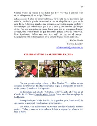 28
Cuando íbamos de regreso a casa Julián nos dice “Hoy fue el día más feliz
de mi vida porque hicimos algo diferente”.
Julián con sus 6 años no comprende todo, pero ojalá en ese rinconcito del
corazón, en donde guarda sus recuerdos con los shugshis en el pozo de la
casa del tío Alfonso, o aquellos que conoció en Argentina, guarde también y
lleve siempre con toda firmeza que él en la calle y con una tiza, dijo lo que
siente. Que con sus 6 años no puede firmar para que no sean pocos los que
deciden, sino todos y todas las que decidimos, porque la voz de todos vale.
Pero igualmente, Julián con una tiza dejó su voz en el parque.
La esperanza está en la inocencia, en la ternura de cada niño y cada niña.
Silvina Alessio
Cuenca, Ecuador
silvinaalessio@yahoo.com.ar
CELEBRACIÓN DE LA ALEGREMIA EN CUBA
Nuestra querida amiga cubana, la Dra. Martha Pérez Viñas, artista
dedicada a pintar obras de arte promoviendo la paz y anunciando un mundo
mejor, convocó a celebrar la Alegremia.
En la mañana del sábado 19 de abril, se llevó a cabo el evento en el
Círculo Social Obrero Gerardo Abreu Fontán, frente a una hermosa playa de
La Habana.
Acompañada por María Zorrilla, de Argentina, país donde nació la
Alegremia, se comenzó con divertidos abrazos gratis.
Los niños y los adolescentes se pusieron carteles ofreciendo abrazos
gratis… Todas y todos se sorprendieron felices al regarse los abrazos por
toda la playa.
 