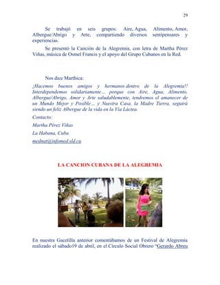 29
Se trabajó en seis grupos: Aire, Agua, Alimento, Amor,
Albergue/Abrigo y Arte, compartiendo diversos sentipensares y
experiencias.
Se presentó la Canción de la Alegremia, con letra de Martha Pérez
Viñas, música de Osmel Francis y el apoyo del Grupo Cubanos en la Red.
Nos dice Marthica:
¡Hacemos buenos amigos y hermanos dentro de la Alegremia!!
Interdependemos solidariamente… porque con Aire, Agua, Alimento,
Albergue/Abrigo, Amor y Arte saludablemente, tendremos el amanecer de
un Mundo Mejor y Posible… y Nuestra Casa, la Madre Tierra, seguirá
siendo un feliz Albergue de la vida en la Vía Láctea.
Contacto:
Martha Pérez Viñas
La Habana, Cuba
mednat@infomed.sld.cu
LA CANCION CUBANA DE LA ALEGREMIA
En nuestra Gacetilla anterior comentábamos de un Festival de Alegremia
realizado el sábado19 de abril, en el Círculo Social Obrero “Gerardo Abreu
 