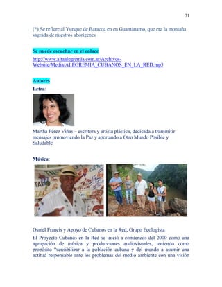 31
(*) Se refiere al Yunque de Baracoa en en Guantánamo, que era la montaña
sagrada de nuestros aborígenes
Se puede escuchar en el enlace
http://www.altaalegremia.com.ar/Archivos-
Website/Media/ALEGREMIA_CUBANOS_EN_LA_RED.mp3
Autores
Letra:
Martha Pérez Viñas – escritora y artista plástica, dedicada a transmitir
mensajes promoviendo la Paz y aportando a Otro Mundo Posible y
Saludable
Música:
Osmel Francis y Apoyo de Cubanos en la Red, Grupo Ecologista
El Proyecto Cubanos en la Red se inició a comienzos del 2000 como una
agrupación de música y producciones audiovisuales, teniendo como
propósito “sensibilizar a la población cubana y del mundo a asumir una
actitud responsable ante los problemas del medio ambiente con una visión
 