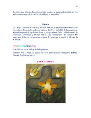 32
holística que abarque las dimensiones sociales y medioambientales, en pro
del mejoramiento de la calidad de vida de la población”
Historia
El Grupo Cubanos en la Red y Julio Monsalvo, se encontraron visitando una
Escuela en Cuenca, Ecuador, en octubre de 2013. Se habló de la Alegremia.
Osmel preguntó si alguien sabía de la Alegremia en Cuba. Julio le contó de
Marthica. ¡Marthica y Osmel habían sido compañeros de Escuela! De
regreso a Cuba se encontraron en casa de Marthica y surgió la idea de la
Canción.
PINTUALEGRÉMICAS
Los Colores de la Vida y de la Esperanza
Pinturas para la Vida, las cuales son luces de los nuevos amaneceres de Otro
Mundo Posible que ya es.
CRUZ Y FLORES
 