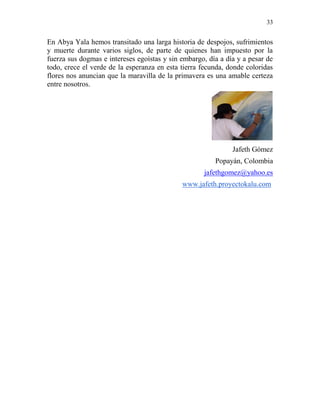 33
En Abya Yala hemos transitado una larga historia de despojos, sufrimientos
y muerte durante varios siglos, de parte de quienes han impuesto por la
fuerza sus dogmas e intereses egoístas y sin embargo, día a día y a pesar de
todo, crece el verde de la esperanza en esta tierra fecunda, donde coloridas
flores nos anuncian que la maravilla de la primavera es una amable certeza
entre nosotros.
Jafeth Gómez
Popayán, Colombia
jafethgomez@yahoo.es
www.jafeth.proyectokalu.com
 