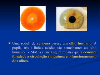 Uma rodela de  cenoura  parece um  olho humano . A pupila, íris e linhas raiadas são semelhantes ao olho humano... e SIM, a ciência agora mostra que  a cenoura fortalece a circulação sanguínea e o funcionamento dos olhos.   